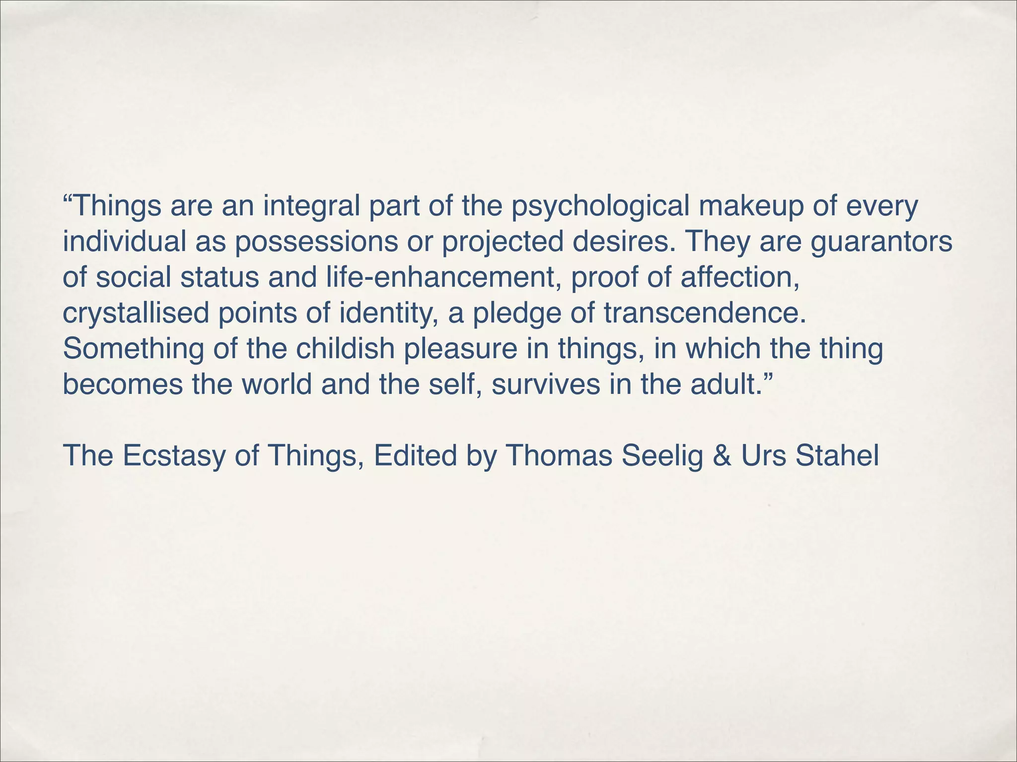 “Things are an integral part of the psychological makeup of every
individual as possessions or projected desires. They are guarantors
of social status and life-enhancement, proof of affection,
crystallised points of identity, a pledge of transcendence.
Something of the childish pleasure in things, in which the thing
becomes the world and the self, survives in the adult.”

The Ecstasy of Things, Edited by Thomas Seelig & Urs Stahel
 