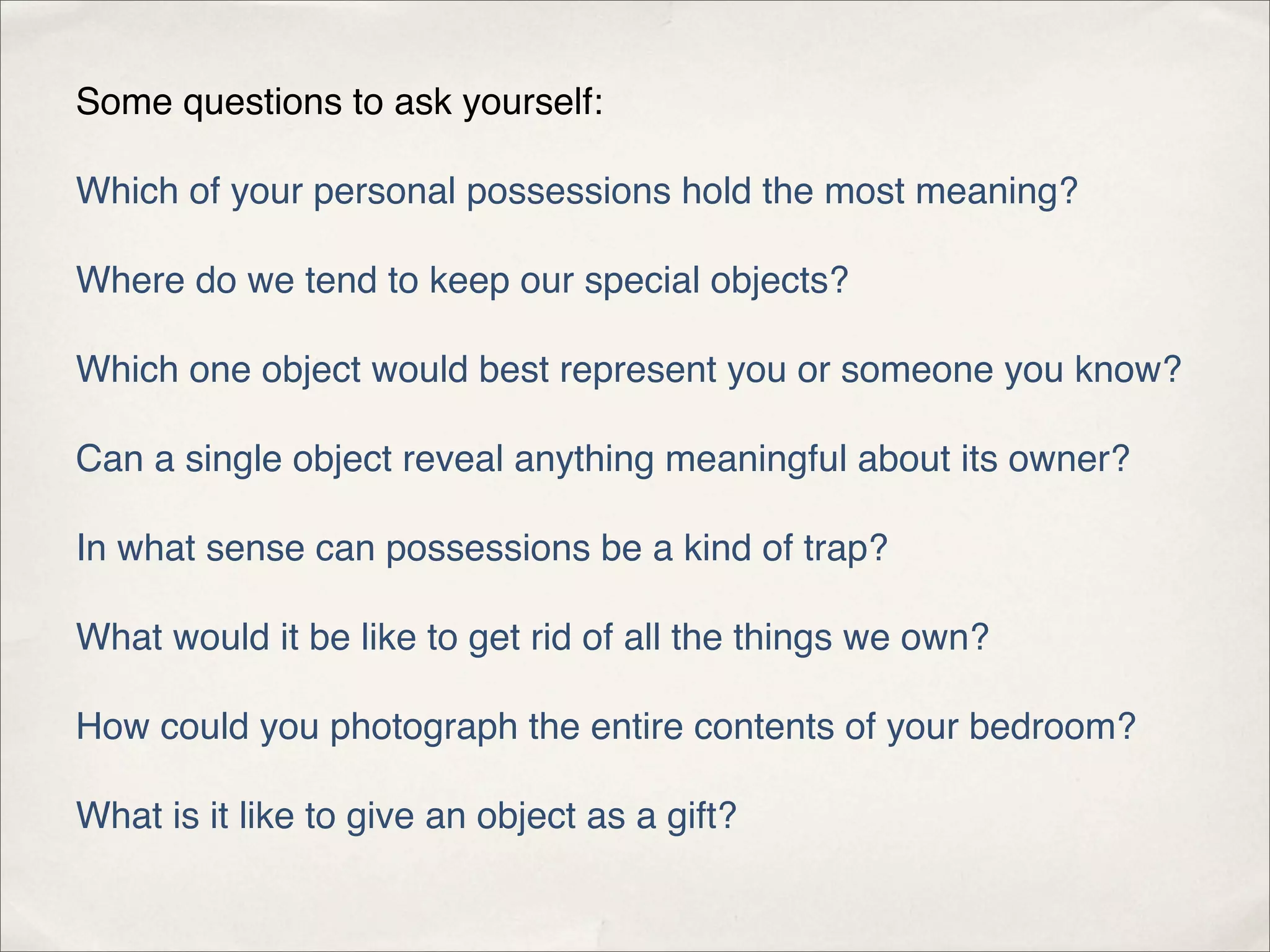 Some questions to ask yourself:

Which of your personal possessions hold the most meaning?

Where do we tend to keep our special objects?

Which one object would best represent you or someone you know?

Can a single object reveal anything meaningful about its owner?

In what sense can possessions be a kind of trap?

What would it be like to get rid of all the things we own?

How could you photograph the entire contents of your bedroom?

What is it like to give an object as a gift?
 
