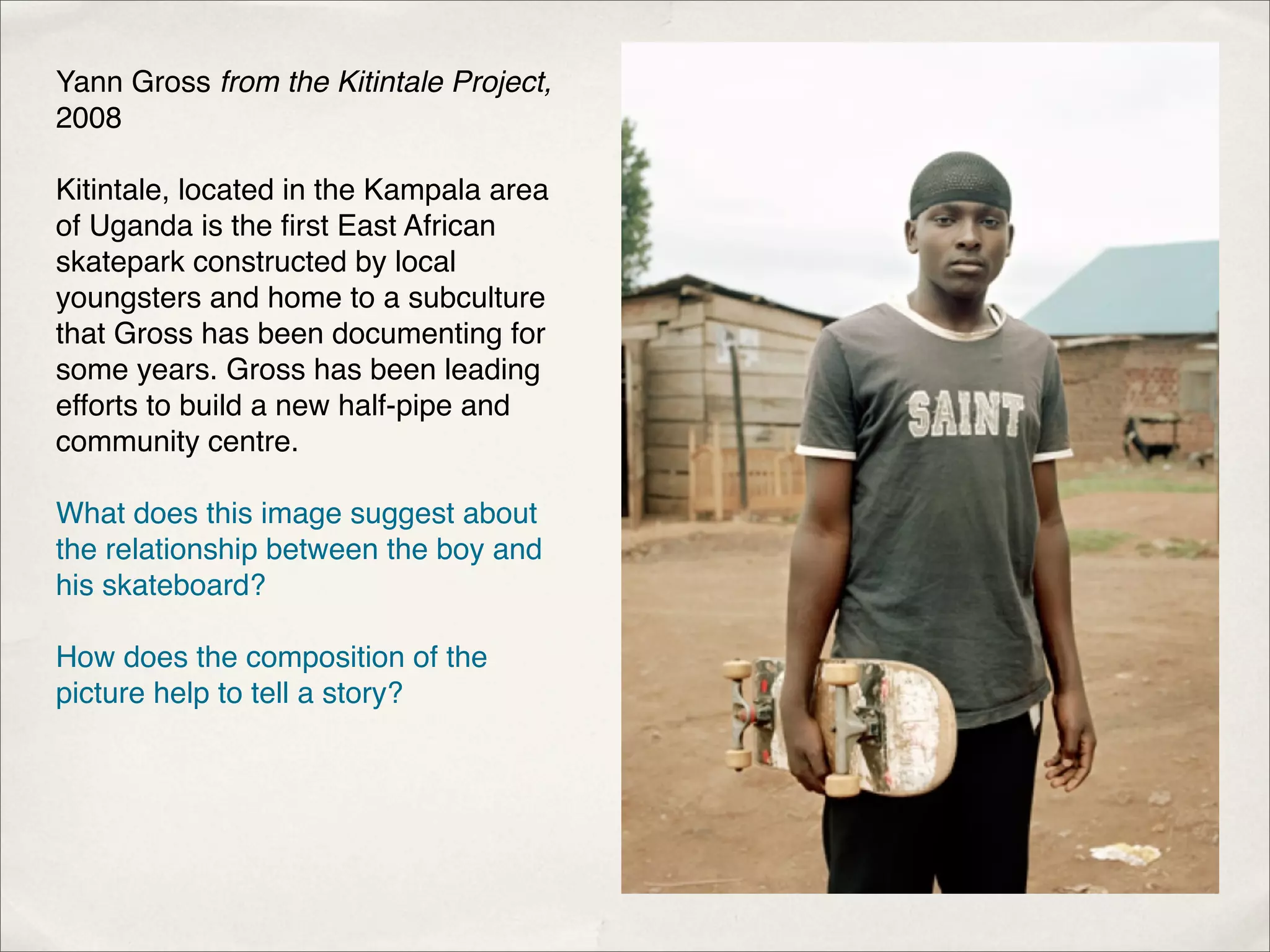 Yann Gross from the Kitintale Project,
2008

Kitintale, located in the Kampala area
of Uganda is the ﬁrst East African
skatepark constructed by local
youngsters and home to a subculture
that Gross has been documenting for
some years. Gross has been leading
efforts to build a new half-pipe and
community centre.

What does this image suggest about
the relationship between the boy and
his skateboard?

How does the composition of the
picture help to tell a story?
 