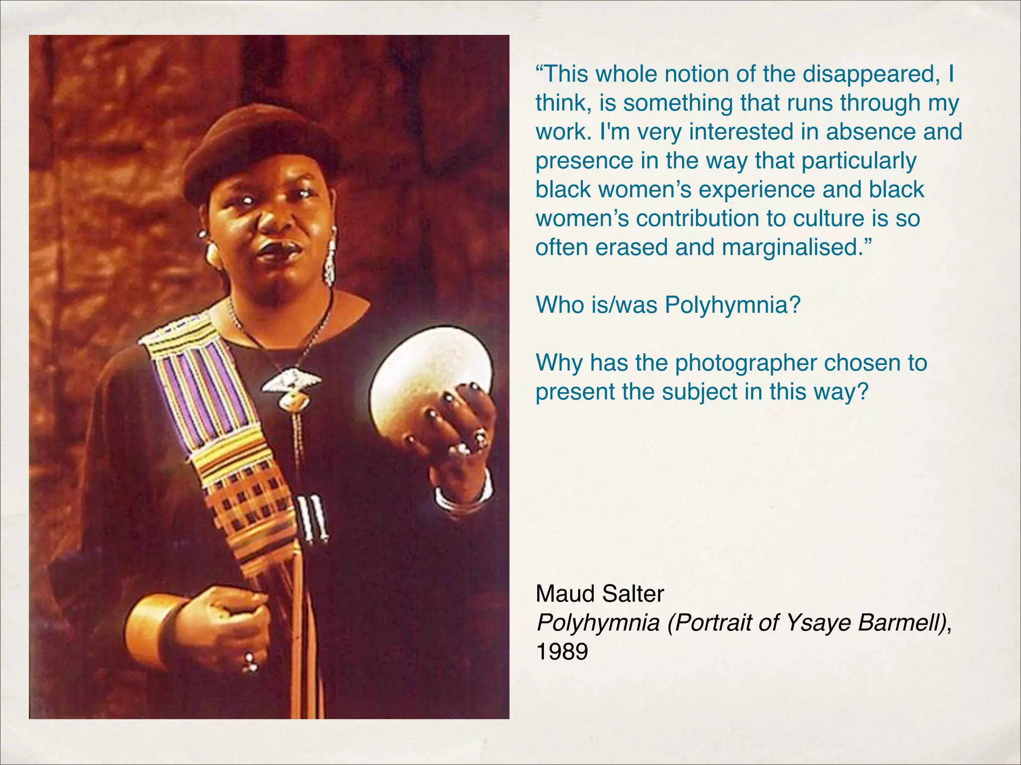 “This whole notion of the disappeared, I
think, is something that runs through my
work. I'm very interested in absence and
presence in the way that particularly
black women’s experience and black
women’s contribution to culture is so
often erased and marginalised.”

Who is/was Polyhymnia?

Why has the photographer chosen to
present the subject in this way?




Maud Salter
Polyhymnia (Portrait of Ysaye Barmell),
1989
 