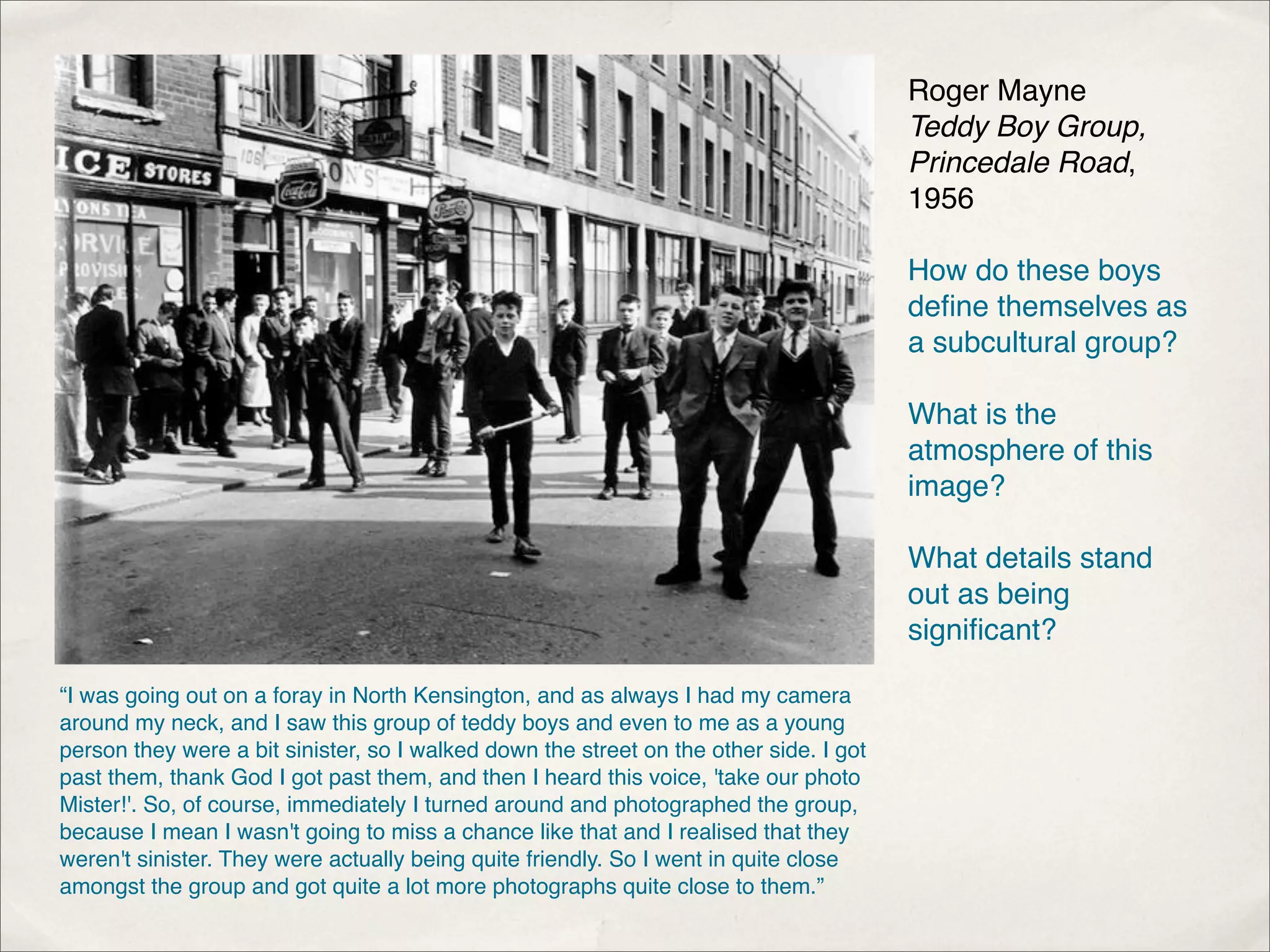 Roger Mayne
                                                                                        Teddy Boy Group,
                                                                                        Princedale Road,
                                                                                        1956

                                                                                        How do these boys
                                                                                        deﬁne themselves as
                                                                                        a subcultural group?

                                                                                        What is the
                                                                                        atmosphere of this
                                                                                        image?

                                                                                        What details stand
                                                                                        out as being
                                                                                        signiﬁcant?

“I was going out on a foray in North Kensington, and as always I had my camera
around my neck, and I saw this group of teddy boys and even to me as a young
person they were a bit sinister, so I walked down the street on the other side. I got
past them, thank God I got past them, and then I heard this voice, 'take our photo
Mister!'. So, of course, immediately I turned around and photographed the group,
because I mean I wasn't going to miss a chance like that and I realised that they
weren't sinister. They were actually being quite friendly. So I went in quite close
amongst the group and got quite a lot more photographs quite close to them.”
 