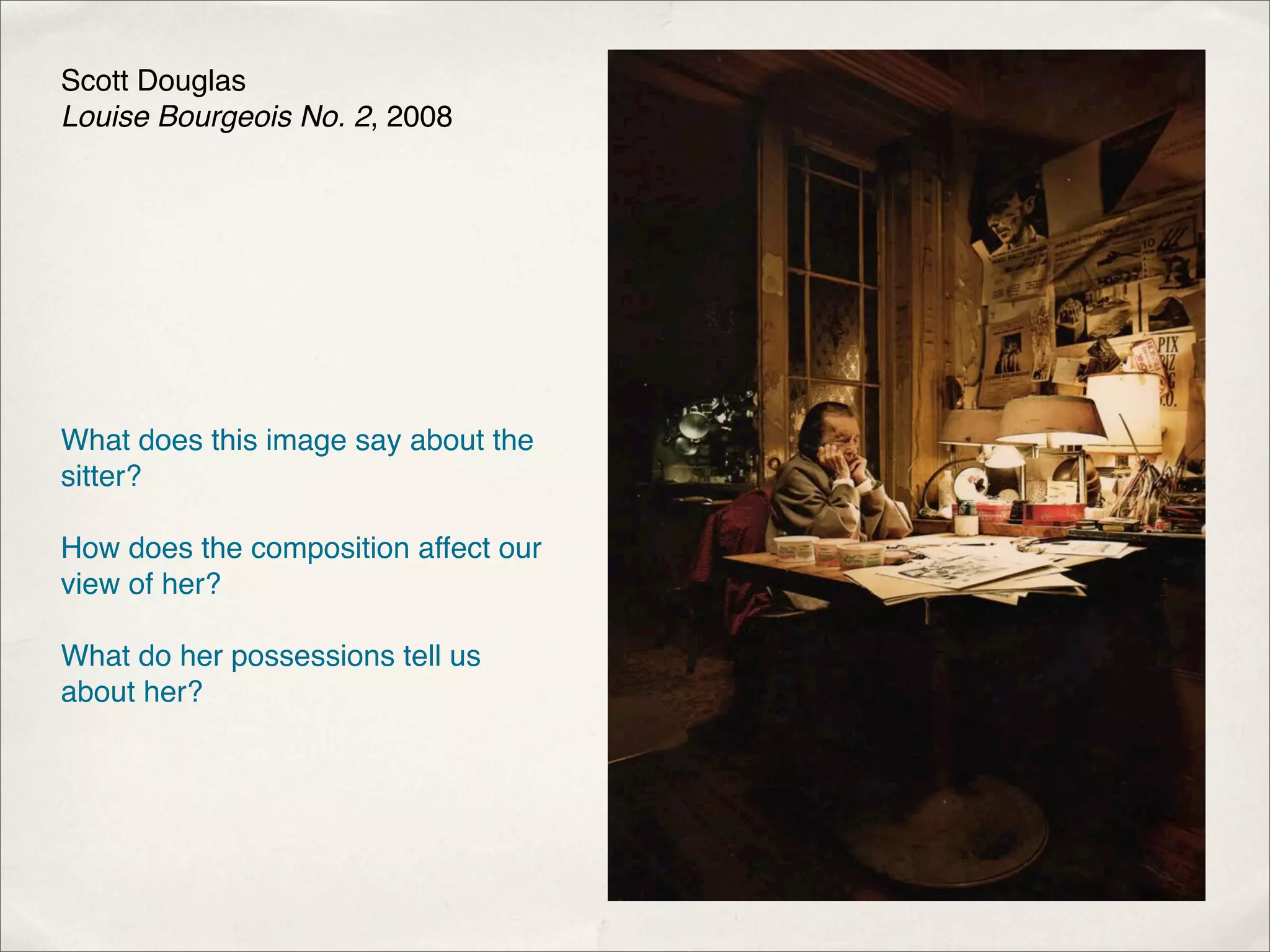Scott Douglas
Louise Bourgeois No. 2, 2008




What does this image say about the
sitter?

How does the composition affect our
view of her?

What do her possessions tell us
about her?
 