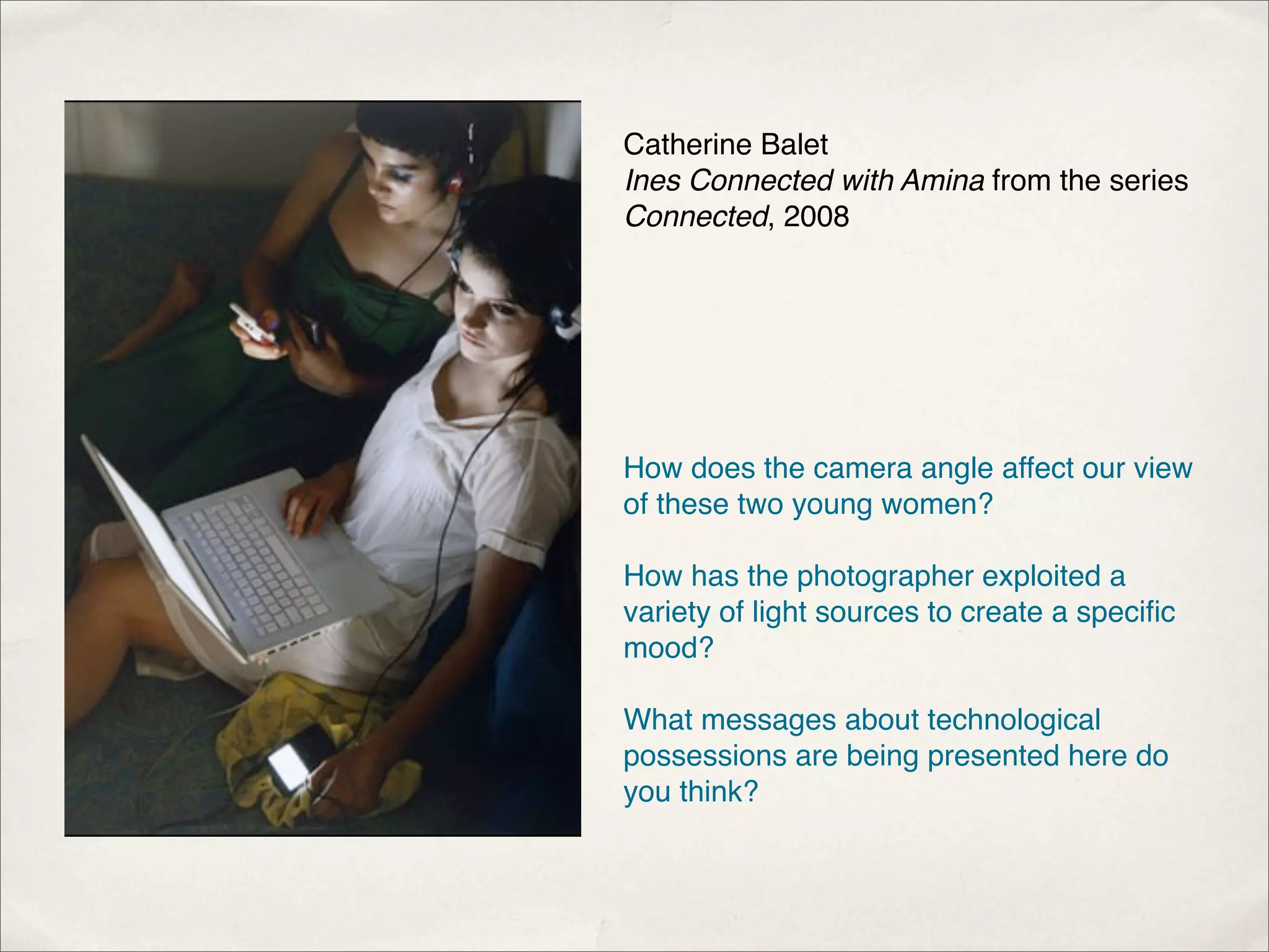 Catherine Balet
Ines Connected with Amina from the series
Connected, 2008




How does the camera angle affect our view
of these two young women?

How has the photographer exploited a
variety of light sources to create a speciﬁc
mood?

What messages about technological
possessions are being presented here do
you think?
 