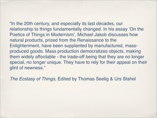 “In the 20th century, and especially its last decades, our
relationship to things fundamentally changed. In his essay ‘On the
Poetics of Things in Modernism’, Michael Jakob discusses how
natural products, prized from the Renaissance to the
Enlightenment, have been supplanted by manufactured, mass-
produced goods. Mass production democratizes objects, making
them widely affordable - the trade-off being that they are no longer
special, no longer unique. They have to rely for their appeal on their
glint of newness.”

The Ecstasy of Things, Edited by Thomas Seelig & Urs Stahel
 
