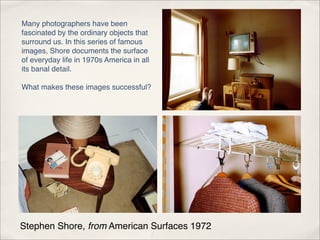 Many photographers have been
fascinated by the ordinary objects that
surround us. In this series of famous
images, Shore documents the surface
of everyday life in 1970s America in all
its banal detail.

What makes these images successful?




Stephen Shore, from American Surfaces 1972
 