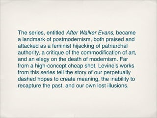 The series, entitled After Walker Evans, became
a landmark of postmodernism, both praised and
attacked as a feminist hijacking of patriarchal
authority, a critique of the commodiﬁcation of art,
and an elegy on the death of modernism. Far
from a high-concept cheap shot, Levine's works
from this series tell the story of our perpetually
dashed hopes to create meaning, the inability to
recapture the past, and our own lost illusions.
 