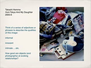 Takashi Homma
from Tokyo And My Daughter
2005-6




Think of a series of adjectives or
phrases to describe the qualities
of this image:

informal

innocent

intimate ... etc.

How good are objects (and
photographs) at evoking
relationships?
 