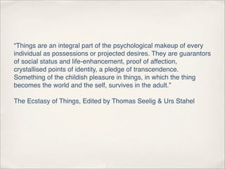 “Things are an integral part of the psychological makeup of every
individual as possessions or projected desires. They are guarantors
of social status and life-enhancement, proof of affection,
crystallised points of identity, a pledge of transcendence.
Something of the childish pleasure in things, in which the thing
becomes the world and the self, survives in the adult.”

The Ecstasy of Things, Edited by Thomas Seelig & Urs Stahel
 