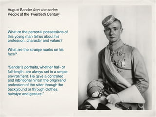 August Sander from the series
People of the Twentieth Century



What do the personal possessions of
this young man tell us about his
profession, character and values?

What are the strange marks on his
face?


“Sander’s portraits, whether half- or
full-length, are always set in a simple
environment. He gave a controlled
and intentional hint at the origin and
profession of the sitter through the
background or through clothes,
hairstyle and gesture.”
 