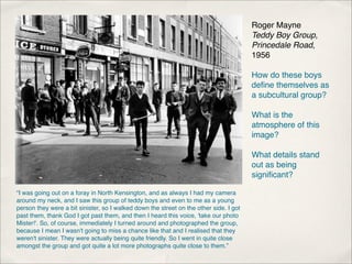 Roger Mayne
                                                                                        Teddy Boy Group,
                                                                                        Princedale Road,
                                                                                        1956

                                                                                        How do these boys
                                                                                        deﬁne themselves as
                                                                                        a subcultural group?

                                                                                        What is the
                                                                                        atmosphere of this
                                                                                        image?

                                                                                        What details stand
                                                                                        out as being
                                                                                        signiﬁcant?

“I was going out on a foray in North Kensington, and as always I had my camera
around my neck, and I saw this group of teddy boys and even to me as a young
person they were a bit sinister, so I walked down the street on the other side. I got
past them, thank God I got past them, and then I heard this voice, 'take our photo
Mister!'. So, of course, immediately I turned around and photographed the group,
because I mean I wasn't going to miss a chance like that and I realised that they
weren't sinister. They were actually being quite friendly. So I went in quite close
amongst the group and got quite a lot more photographs quite close to them.”
 