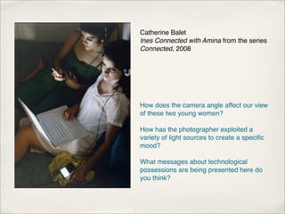 Catherine Balet
Ines Connected with Amina from the series
Connected, 2008




How does the camera angle affect our view
of these two young women?

How has the photographer exploited a
variety of light sources to create a speciﬁc
mood?

What messages about technological
possessions are being presented here do
you think?
 