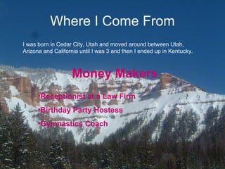 Where I Come From I was born in Cedar City, Utah and moved around between Utah, Arizona and California until I was 3 and then I ended up in Kentucky. Money Makers Receptionist at a Law Firm Birthday Party Hostess Gymnastics Coach 