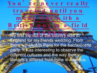 You’ve never really traveled until you make out with a British guy in a field of poppies My first trip out of the country was to England for my friends wedding. From there we went to Paris for the bachelorette party. It was interesting to observe the different cultures and the way their lifestyle’s differed from mine in America.  