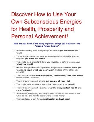 Discover How to Use Your
Own Subconscious Energies
for Health, Prosperity and
Personal Achievement!
Here are just a few of the many important things you'll learn in "The
Personal Power Course":
 Why you already have everything you need to get whatever you
want!
 Three simple things you must know and understand before you can
begin to get what you want!
 The single most important thing you must know before you can get
what you want!
 How to turn yourself into a powerful magnet that'll attract what you
want and repel what you don't want (instead of the other way
around)!
 The sure-fire way to eliminate doubt, uncertainty, fear, and worry
from your life - forever!
 The first step you must take to get control of your life!
 The single most important factor that determines your health!
 The first step you must take if you want to enjoy perfect health and
a perfect body!
 Why almost everything you've ever read or heard about what to eat,
when to eat, and how to eat is wrong - dead wrong!
 The best foods to eat for optimal health and wellness!
 