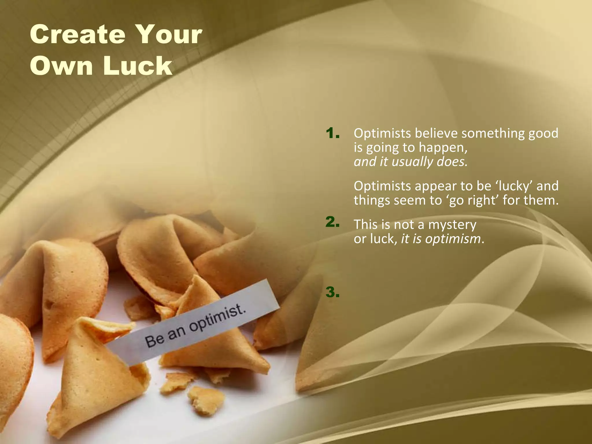 Create Your  Own Luck Optimists believe something good is going to happen,  and it usually does. Optimists appear to be ‘lucky’ and things seem to ‘go right’ for them. This is not a mystery  or luck,  it is optimism . 1. 2. 3. 