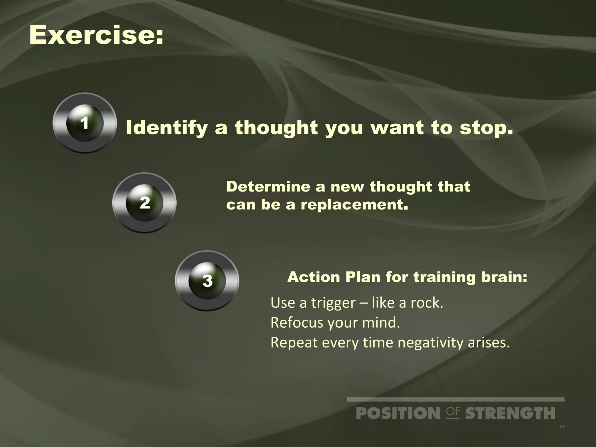 Identify a thought you want to stop. Exercise: Determine a new thought that  can be a replacement . Action Plan for training brain: Use a trigger – like a rock. Refocus your mind. Repeat every time negativity arises. 1 2 3 