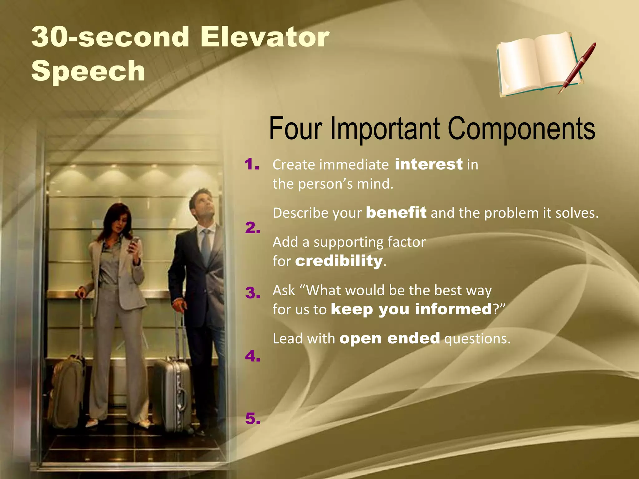 30-second Elevator Speech Four Important Components Create immediate  interest  in the person’s mind. Describe your  benefit  and the problem it solves. Add a supporting factor  for  credibility . Ask “What would be the best way for us to  keep you informed ?” Lead with  open ended  questions. 1. 2. 3. 4. 5. 