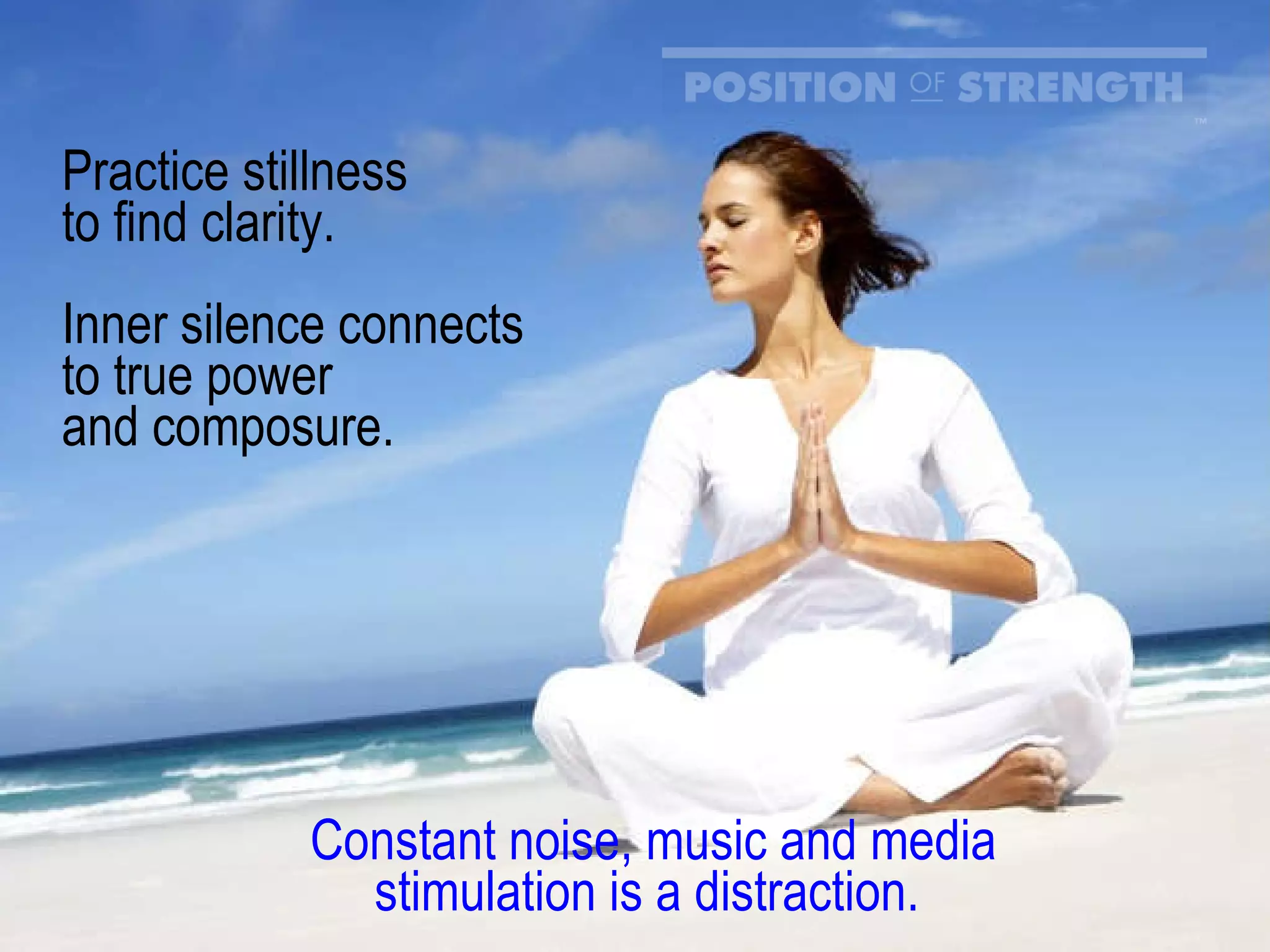 Practice stillness  to find clarity.  Inner silence connects to true power and composure. Constant noise, music and media stimulation is a distraction.  