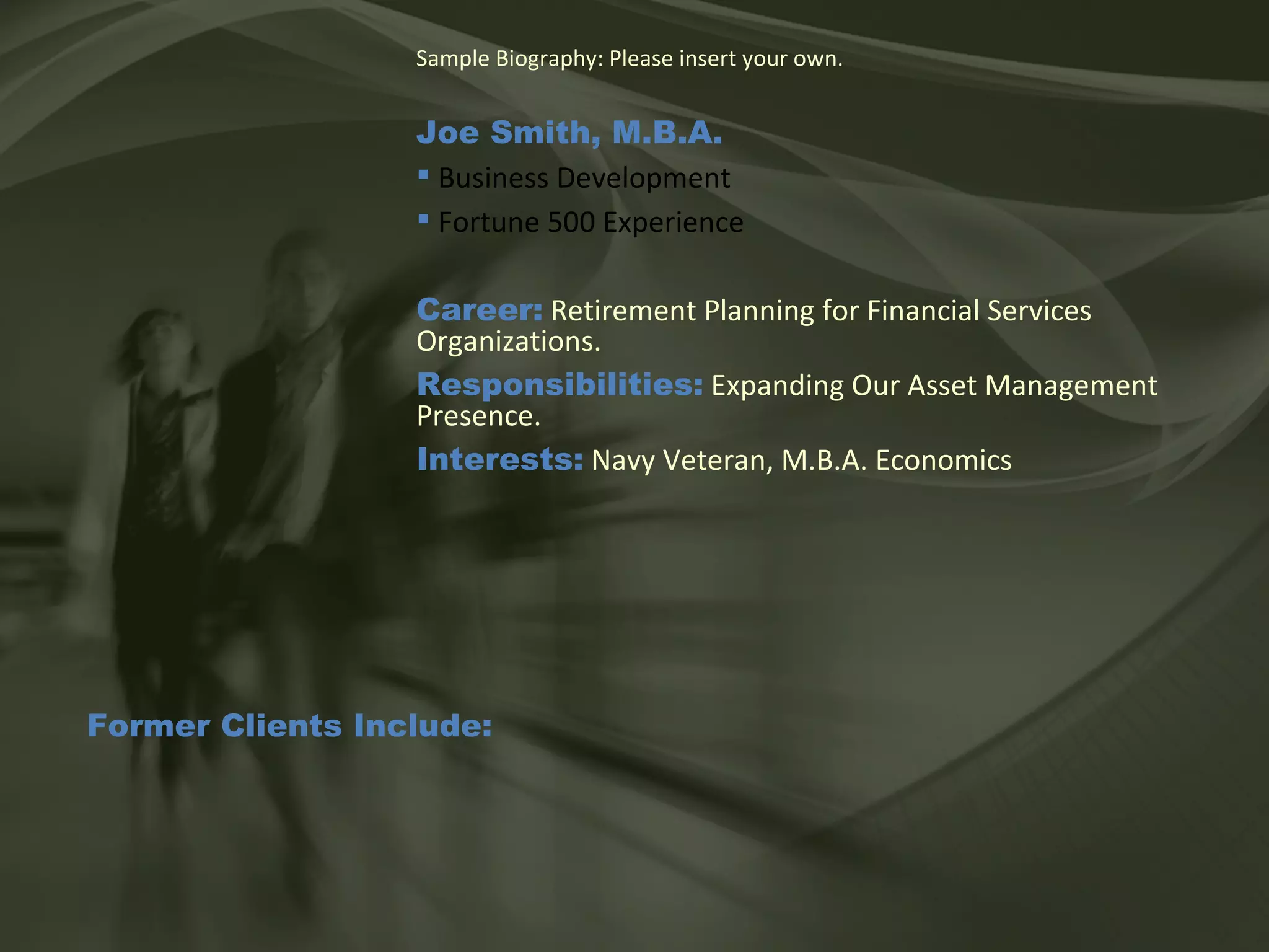 Sample Biography: Please insert your own. Joe Smith, M.B.A.   Business Development Fortune 500 Experience Career:  Retirement Planning for Financial Services Organizations. Responsibilities:  Expanding Our Asset Management Presence. Interests:  Navy Veteran, M.B.A. Economics Former Clients Include: 