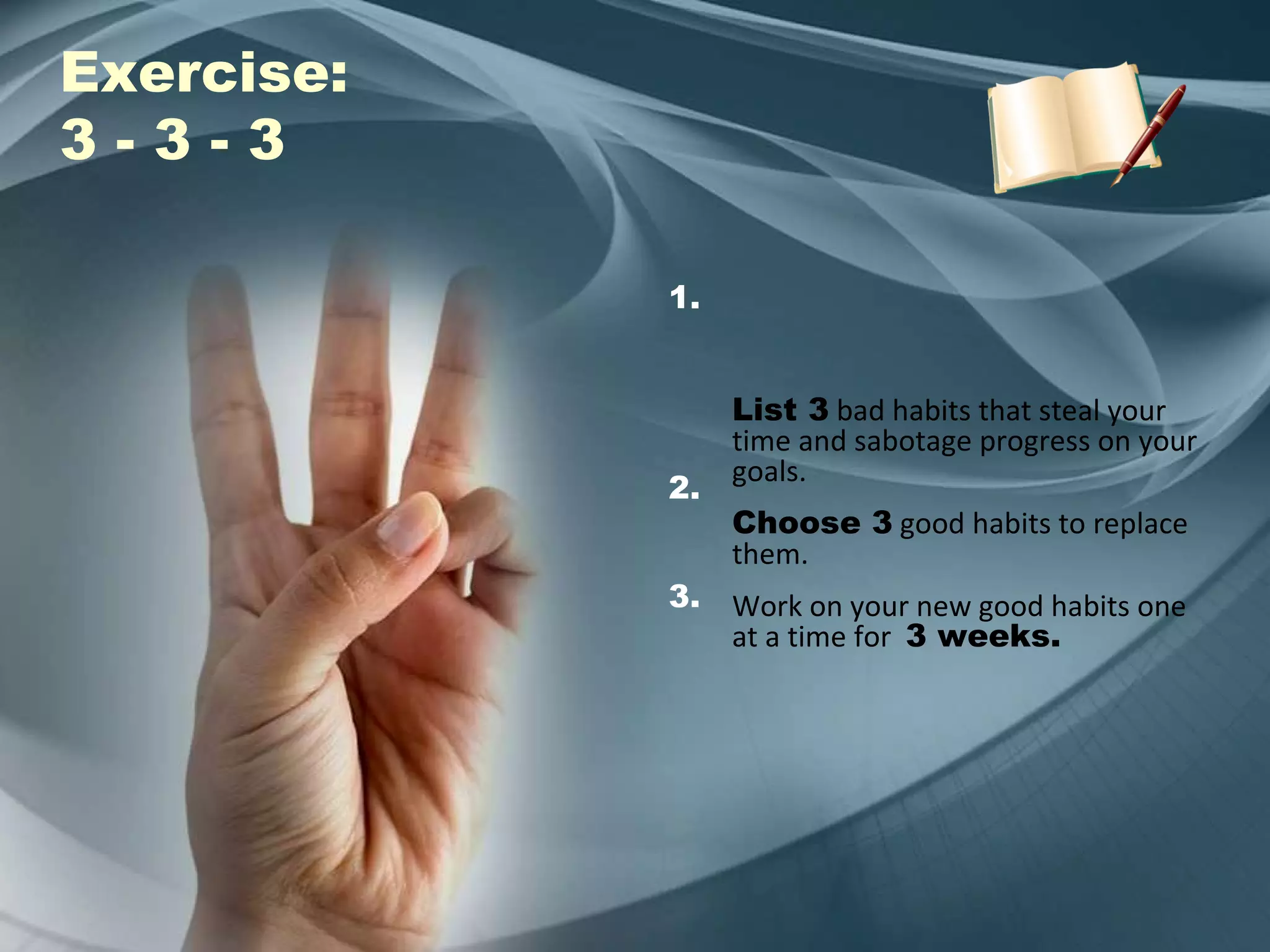 Exercise: 3 - 3 - 3  List 3  bad habits that steal your time and sabotage progress on your goals. Choose 3  good habits to replace them. Work on your new good habits one at a time for  3 weeks. 1. 2. 3. 