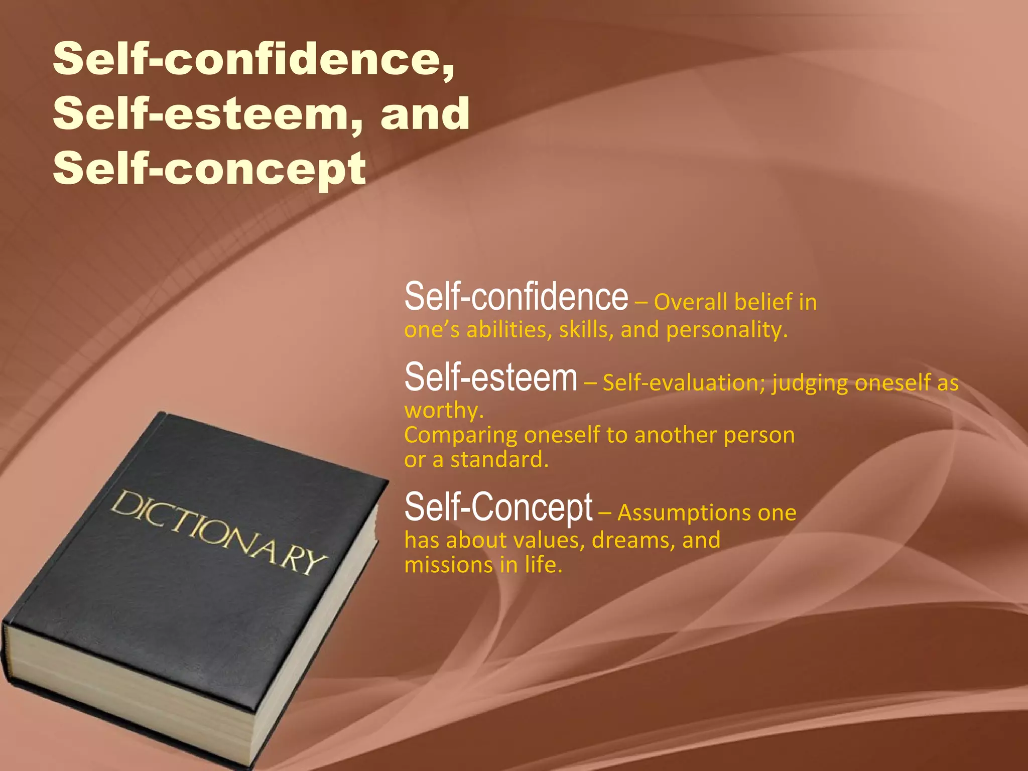 Self-confidence, Self-esteem, and  Self-concept Self-confidence   – Overall belief in  one’s abilities, skills, and personality. Self-esteem   – Self-evaluation; judging oneself as worthy.  Comparing oneself to another person or a standard. Self-Concept   – Assumptions one has about values, dreams, and  missions in life. 