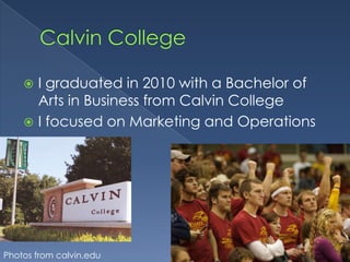 Calvin CollegeI graduated in 2010 with a Bachelor of Arts in Business from Calvin CollegeI focused on Marketing and OperationsPhotos from calvin.edu
