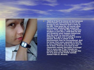 And so it hard to move-on but because of his family and friends he try to be strong in any obstacle that’s come in his life. Time goes by, of course after elementary student high school life come’s. First, year for his, a freshmen student is just like a child that he did not thinking what happen tomorrow. But the most he learned is just believing in god and trusting in every person. And he is adapt in his environment that he encountered. And he know that every seconds in his life is very important. And he learn how to be in love. First he is in love to her classmate namely Harriette Icarangal but in every day if her friends are always their his feeling is change like he is in love to his friend namely Jomeil Felix D. Alvarez.   