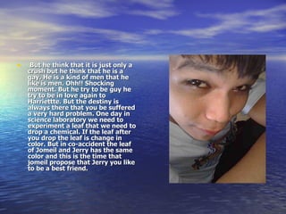 But he think that it is just only a crush but he think that he is a gay. He is a kind of men that he like is men. Ohh!! Shocking moment. But he try to be guy he try to be in love again to Harriettte. But the destiny is always there that you be suffered a very hard problem. One day in science laboratory we need to experiment a leaf that we need to drop a chemical. If the leaf after you drop the leaf is change in color. But in co-accident the leaf of Jomeil and Jerry has the same color and this is the time that jomeil propose that Jerry you like to be a best friend. 