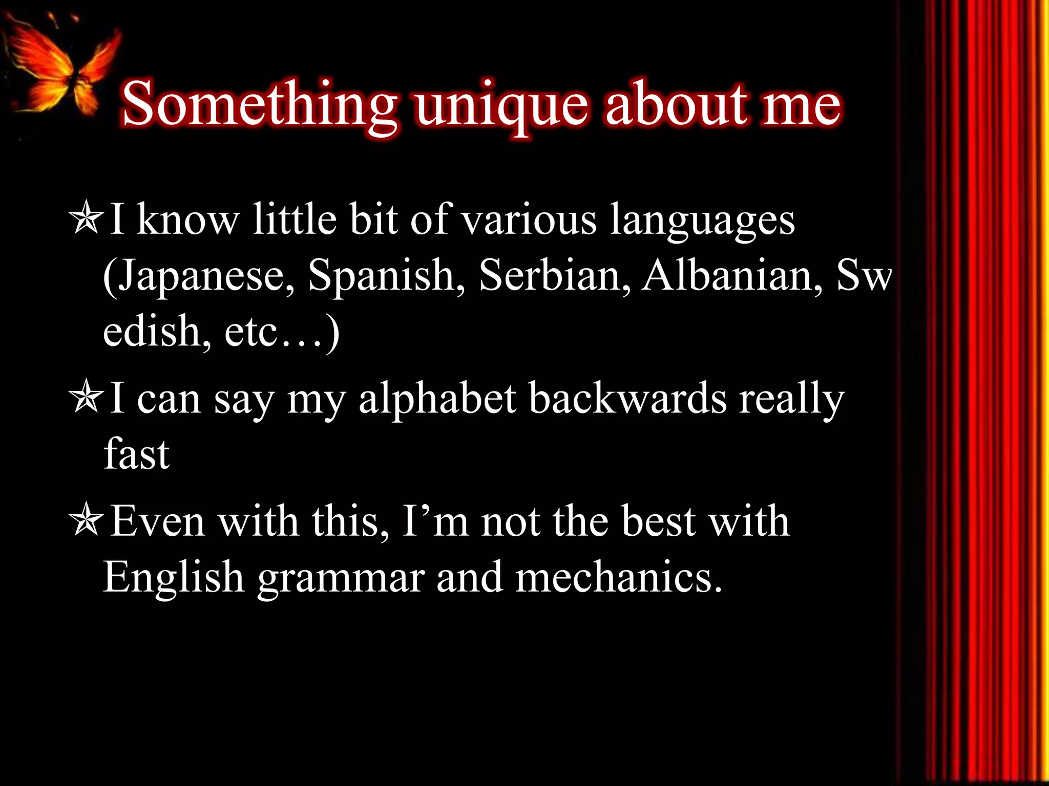 Something unique about me
I know little bit of various languages
(Japanese, Spanish, Serbian, Albanian, Sw
edish, etc…)
I can say my alphabet backwards really
fast
Even with this, I’m not the best with
English grammar and mechanics.