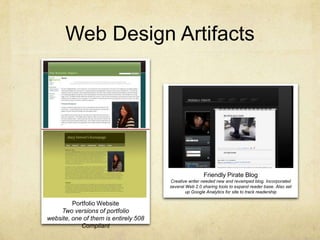 Web Design ArtifactsFriendly Pirate BlogCreative writer needed new and revamped blog. Incorporated several Web 2.0 sharing tools to expand reader base. Also set up Google Analytics for site to track readershipPortfolio WebsiteTwo versions of portfolio website, one of them is entirely 508 Compliant