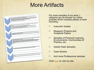 More ArtifactsFor more samples of my work, I welcome you to browse my online portfolio which includes pieces of work including:Instructor GuidesResearch Projects and Analytical PapersSamples of Personal Learning Environments, Communities of Practice, etc.Adobe Flash SamplesCase StudiesAnd more Professional samplesClick here to visit my site.