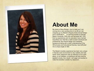 About MeMy name is Stacy Brewer, nice to meet you! I am coming into a very exciting time in my life as I am wrapping up my Master's Degree (Instructional Design and a certificate in      e-Learning) studies at George Mason University. With only one semester left, I find that my experiences and my education have married beautifully and I feel like a well-rounded individual and professional. My diverse design and marketing background along with a solid understanding of the ISD process and instructional theories, have afforded me a unique angle on ISD. The Master's studies experience has been very unique in that the work environment is very realistic and real-world. Every classroom was an extension of our work place, or our hobbies, or anything at all that could be applied to study. As a result, I am eager and excited to make the transition outside my classroom.