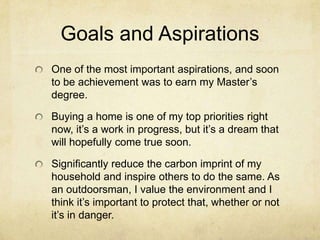 Goals and AspirationsOne of the most important aspirations, and soon to be achievement was to earn my Master’s degree.Buying a home is one of my top priorities right now, it’s a work in progress, but it’s a dream that will hopefully come true soon.Significantly reduce the carbon imprint of my household and inspire others to do the same. As an outdoorsman, I value the environment and I think it’s important to protect that, whether or not it’s in danger.