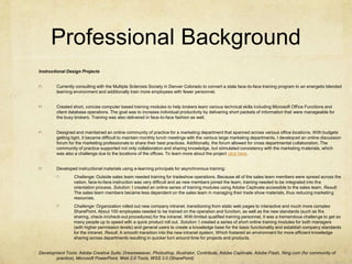 Professional BackgroundInstructional Design ProjectsCurrently consulting with the Multiple Sclerosis Society in Denver Colorado to convert a stale face-to-face training program to an energetic blended learning environment and additionally train more employees with fewer personnel.Created short, concise computer based training modules to help brokers learn various technical skills including Microsoft Office Functions and client database operations. The goal was to increase individual productivity by delivering short packets of information that were manageable for the busy brokers. Training was also delivered in face-to-face fashion as well.Designed and maintained an online community of practice for a marketing department that spanned across various office locations. With budgets getting tight, it became difficult to maintain monthly lunch meetings with the various large marketing departments. I developed an online discussion forum for the marketing professionals to share their best practices. Additionally, the forum allowed for cross departmental collaboration. The community of practice supported not only collaboration and sharing knowledge, but stimulated consistency with the marketing materials, which was also a challenge due to the locations of the offices. To learn more about the project click here.Developed instructional materials using e-learning principals for asynchronous training:Challenge: Outside sales team needed training for tradeshow operations. Because all of the sales team members were spread across the nation, face-to-face instruction was very difficult and as new members joined the team, training needed to be integrated into the orientation process. Solution: I created an online series of training modules using Adobe Captivate accessible to the sales team. Result: The sales team members became less dependent on the sales team in managing their trade show materials, thus reducing marketing resources.Challenge: Organization rolled out new company intranet, transitioning from static web pages to interactive and much more complex SharePoint. About 100 employees needed to be trained on the operation and function, as well as the new standards (such as file sharing, check-in/check-out procedures) for the intranet. With limited qualified training personnel, it was a tremendous challenge to get so many people up to speed with a quick product roll out. Solution: I created a series of short online training modules for both managers (with higher permission levels) and general users to create a knowledge base for the basic functionality and establish company standards for the intranet. Result: A smooth transition into the new intranet system. Which fostered an environment for more efficient knowledge sharing across departments resulting in quicker turn around time for projects and products.Development Tools: Adobe Creative Suite; Dreamweaver, Photoshop, Illustrator, Contribute, Adobe Captivate, Adobe Flash, Ning.com (for community of practice), Microsoft PowerPoint, Web 2.0 Tools, WSS 3.0 (SharePoint)