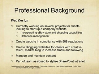 Professional BackgroundWeb DesignCurrently working on several projects for clients looking to start up a company websiteIncorporating eBay store and shopping capabilitiesDatabase managementCreate website in compliance with 508 regulationsCreate Blogging websites for clients with creative talent, market blog to increase traffic and followingManage and maintain contentPart of team assigned to stylize SharePoint intranetDevelopment Tools: Adobe Dreamweaver, Contribute, Photoshop, Flash, WordPress, eBay, Firefox Web Development tools, Google Analytics
