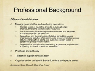 Professional BackgroundOffice and Administration:Manage general office and marketing operations:Manage scope of marketing projects, including budget analysis, timeframe estimation and resourcesTrack and code office and departmental invoices and expenses according to project, property, etc.Support not only the marketing efforts but behind the scenes organizational activities of six commercial brokers: includes various activities ranging from acting as a customer support liaison to constructing lease documentationSupport office operations by maintaining appearance, supplies and supporting front desk operations as neededProofread and edit copyTradeshow support for sales teamOrganize and/or assist with Broker functions and special eventsDevelopment Tools: Microsoft Office: Word, Project