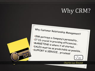 Charles Luc Émond
Why CRMWhy CRM??
Why Customer Relationship Management?
•CRM portrays a Company’s personality…
•IT IS crucial in providing efficiencies…
•MARKETING is where it all started…•SALES must be as predictable as possible…
•SUPPORT & SERVICE… priceless!
 