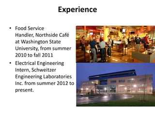 Experience

• Food Service
  Handler, Northside Café
  at Washington State
  University, from summer
  2010 to fall 2011
• Electrical Engineering
  Intern, Schweitzer
  Engineering Laboratories
  Inc. from summer 2012 to
  present.
 