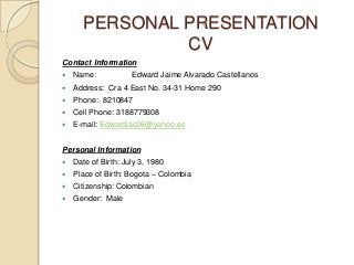 PERSONAL PRESENTATION
CV
Contact Information
 Name: Edward Jaime Alvarado Castellanos
 Address: Cra 4 East No. 34-31 Home 290
 Phone: 8210847
 Cell Phone: 3188779308
 E-mail: Edwardjac26@yahoo.es
Personal Information
 Date of Birth: July 3, 1980
 Place of Birth: Bogota – Colombia
 Citizenship: Colombian
 Gender: Male
 