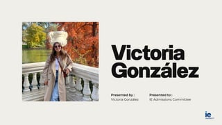 Victoria
González
Presented by :
Victoria González IE Admissions Committee
Presented to :
 