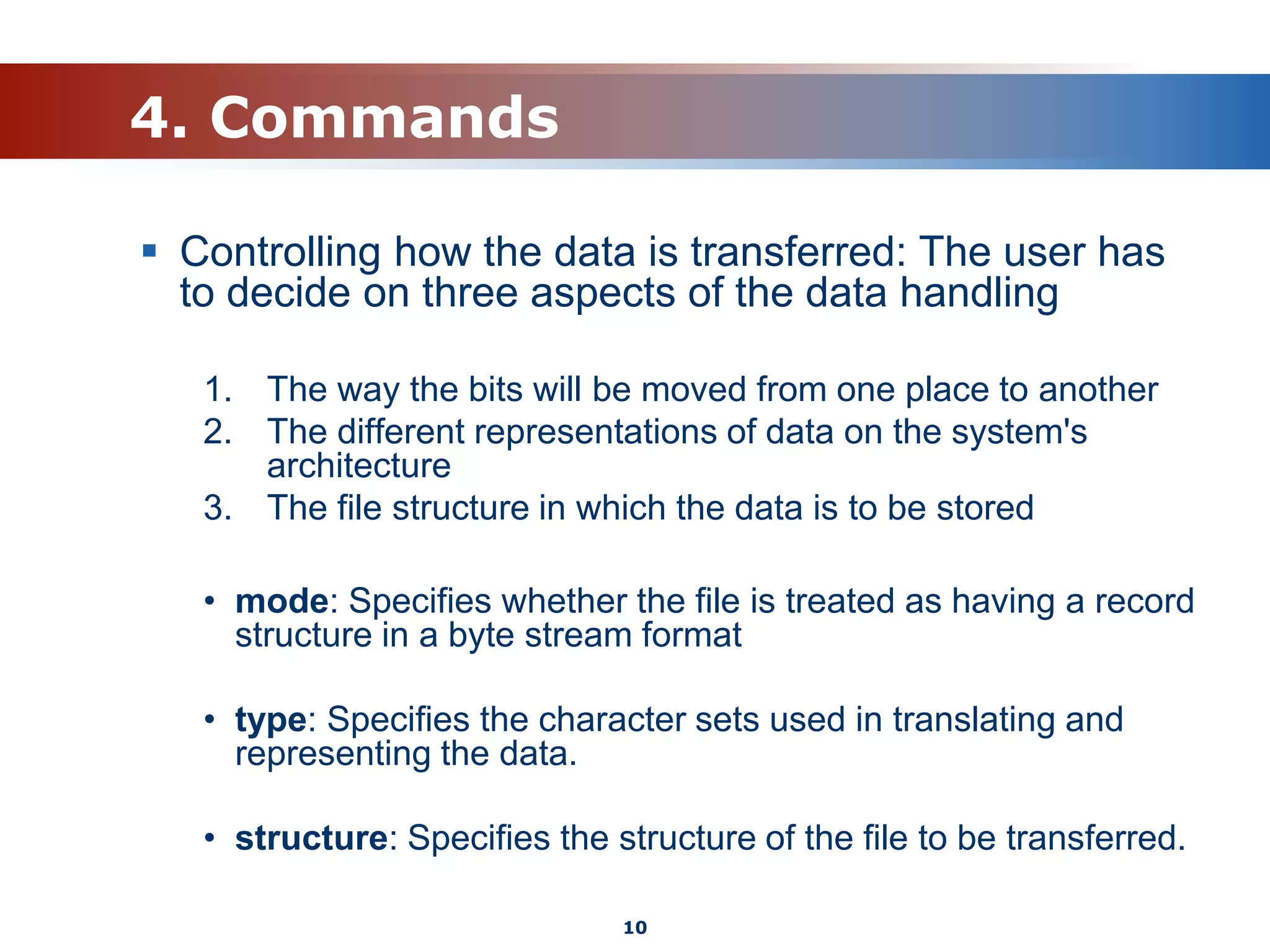 4. Commands
 Controlling how the data is transferred: The user has
to decide on three aspects of the data handling
1. The way the bits will be moved from one place to another
2. The different representations of data on the system's
architecture
3. The file structure in which the data is to be stored
• mode: Specifies whether the file is treated as having a record
structure in a byte stream format
• type: Specifies the character sets used in translating and
representing the data.
• structure: Specifies the structure of the file to be transferred.
10
 