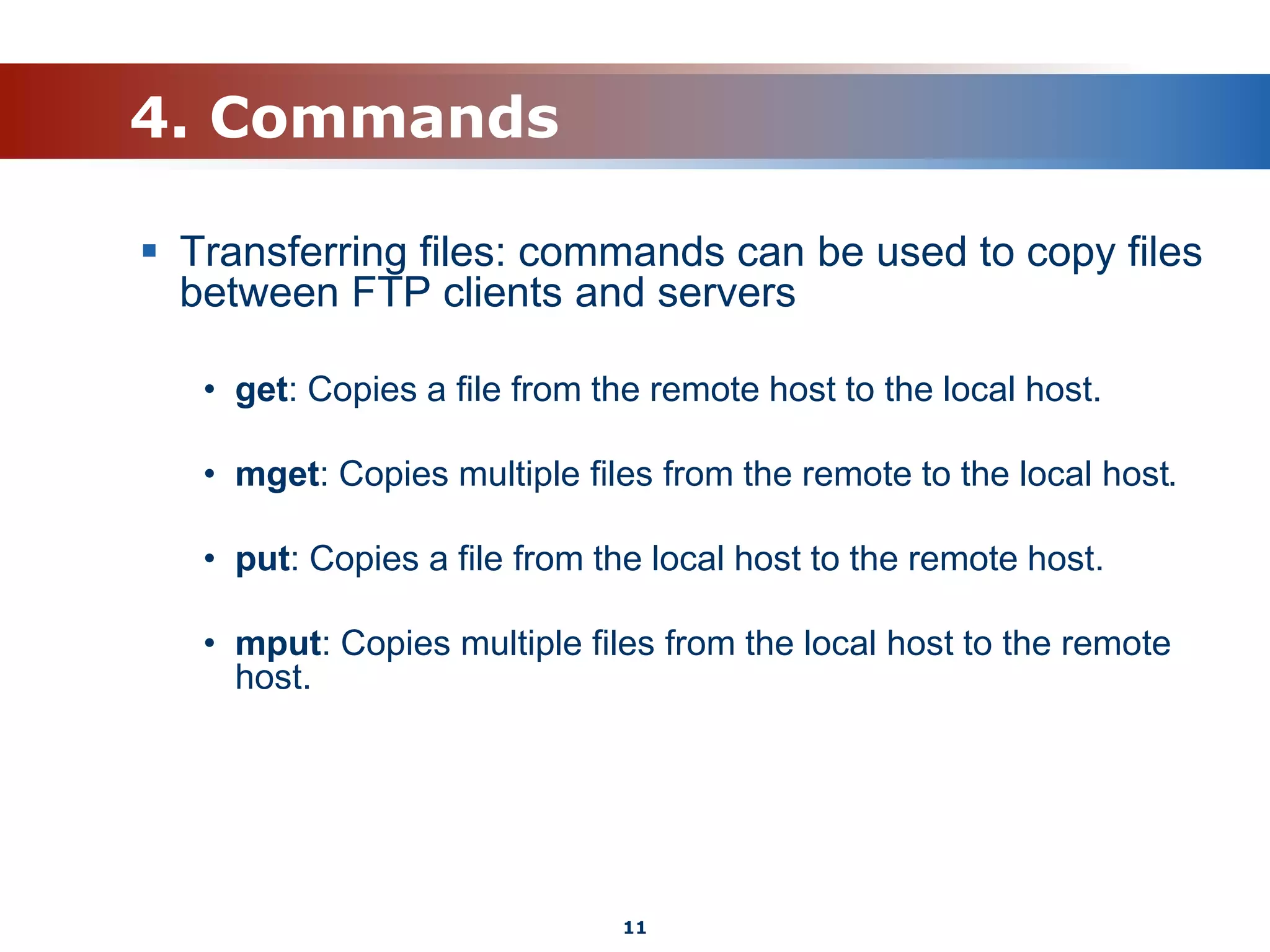 4. Commands
 Transferring files: commands can be used to copy files
between FTP clients and servers
• get: Copies a file from the remote host to the local host.
• mget: Copies multiple files from the remote to the local host.
• put: Copies a file from the local host to the remote host.
• mput: Copies multiple files from the local host to the remote
host.
11
 