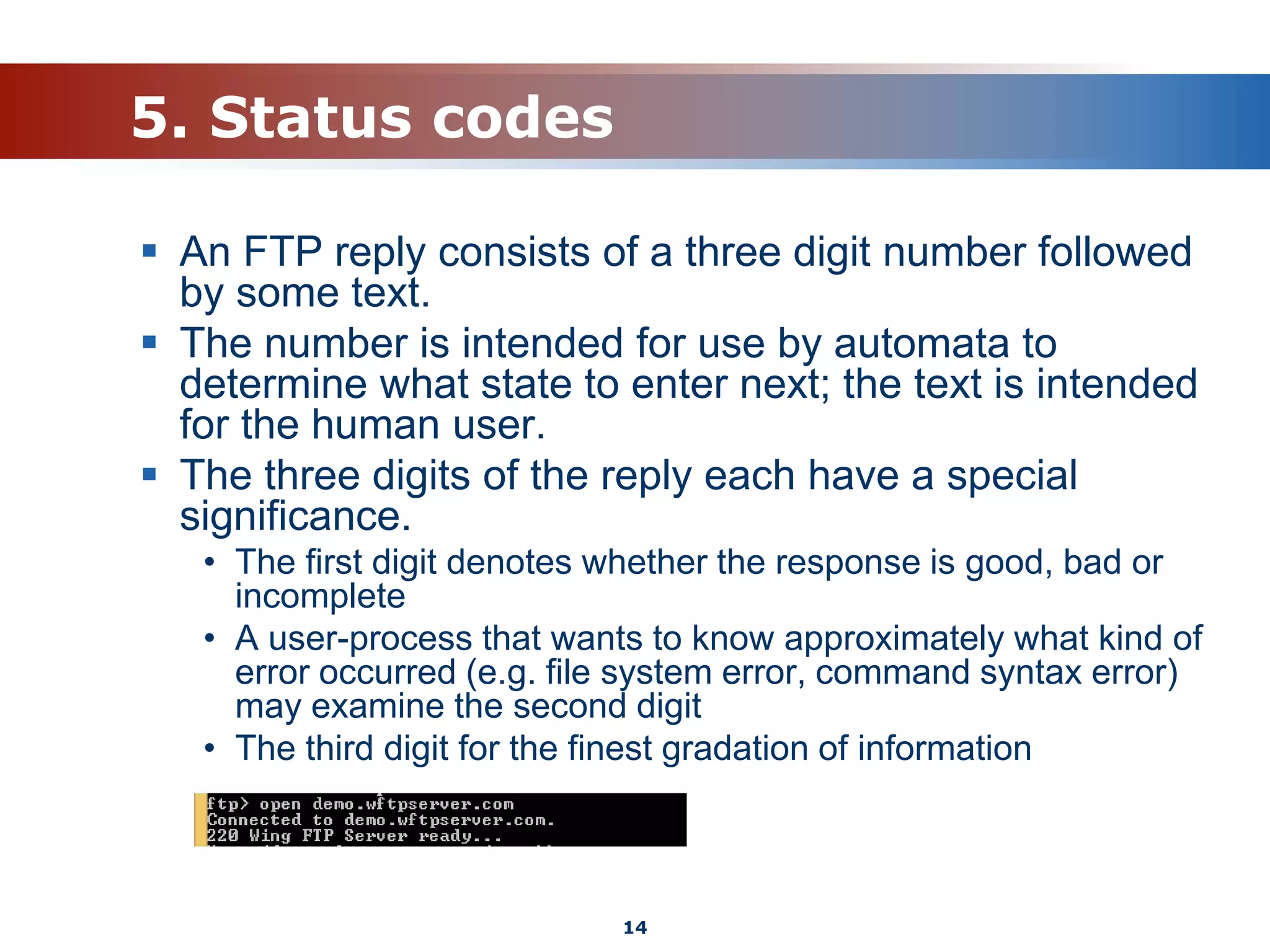 5. Status codes
 An FTP reply consists of a three digit number followed
by some text.
 The number is intended for use by automata to
determine what state to enter next; the text is intended
for the human user.
 The three digits of the reply each have a special
significance.
• The first digit denotes whether the response is good, bad or
incomplete
• A user-process that wants to know approximately what kind of
error occurred (e.g. file system error, command syntax error)
may examine the second digit
• The third digit for the finest gradation of information
14
 