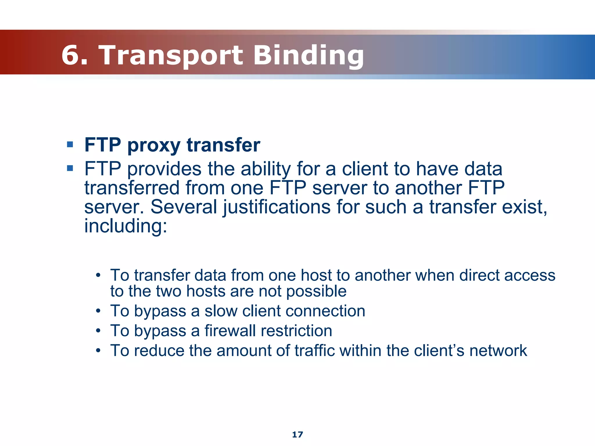 6. Transport Binding
 FTP proxy transfer
 FTP provides the ability for a client to have data
transferred from one FTP server to another FTP
server. Several justifications for such a transfer exist,
including:
• To transfer data from one host to another when direct access
to the two hosts are not possible
• To bypass a slow client connection
• To bypass a firewall restriction
• To reduce the amount of traffic within the client’s network
17
 