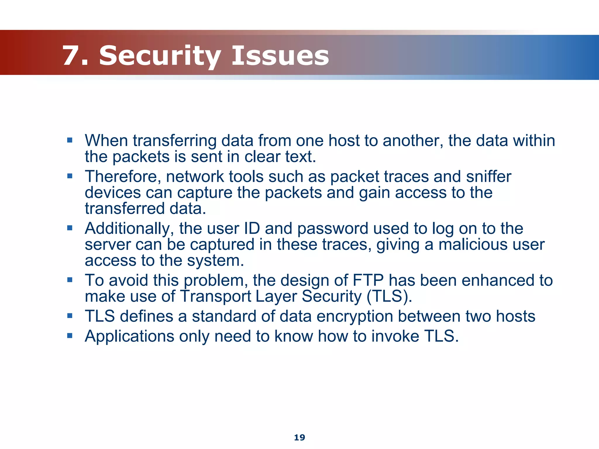 7. Security Issues
 When transferring data from one host to another, the data within
the packets is sent in clear text.
 Therefore, network tools such as packet traces and sniffer
devices can capture the packets and gain access to the
transferred data.
 Additionally, the user ID and password used to log on to the
server can be captured in these traces, giving a malicious user
access to the system.
 To avoid this problem, the design of FTP has been enhanced to
make use of Transport Layer Security (TLS).
 TLS defines a standard of data encryption between two hosts
 Applications only need to know how to invoke TLS.
19
 