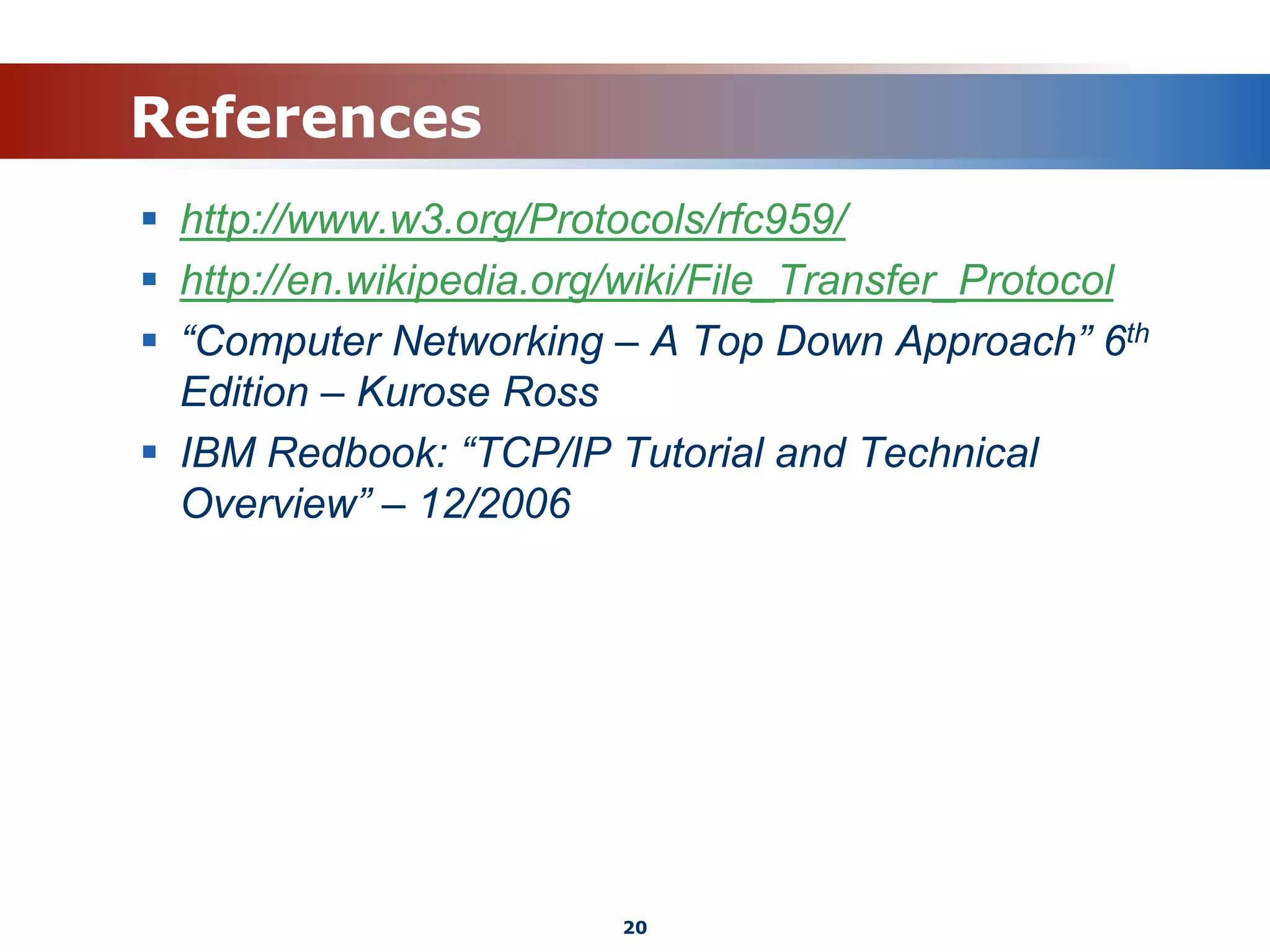 References
 http://www.w3.org/Protocols/rfc959/
 http://en.wikipedia.org/wiki/File_Transfer_Protocol
 “Computer Networking – A Top Down Approach” 6th
Edition – Kurose Ross
 IBM Redbook: “TCP/IP Tutorial and Technical
Overview” – 12/2006
20
 