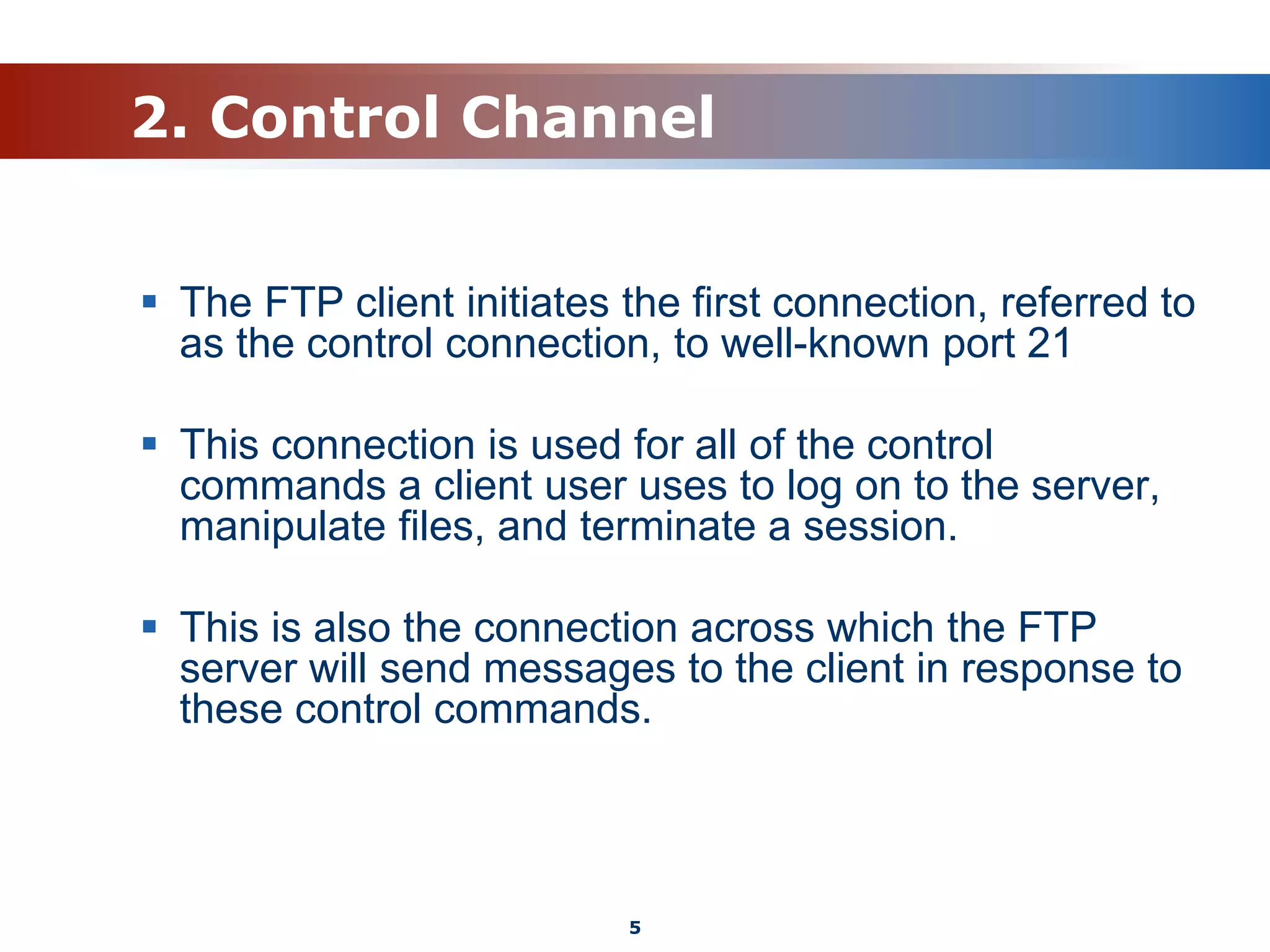 2. Control Channel
 The FTP client initiates the first connection, referred to
as the control connection, to well-known port 21
 This connection is used for all of the control
commands a client user uses to log on to the server,
manipulate files, and terminate a session.
 This is also the connection across which the FTP
server will send messages to the client in response to
these control commands.
5
 