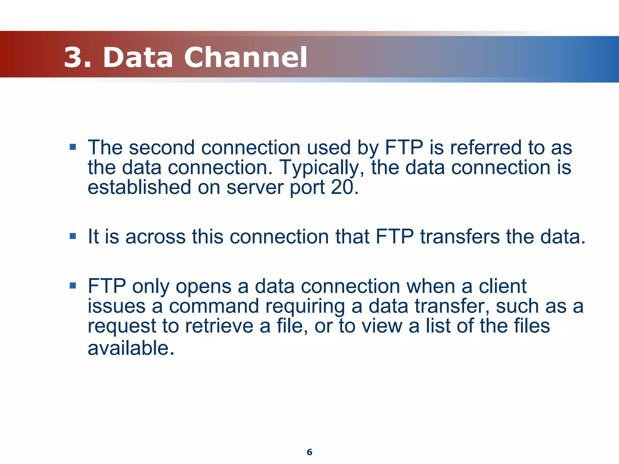 3. Data Channel
 The second connection used by FTP is referred to as
the data connection. Typically, the data connection is
established on server port 20.
 It is across this connection that FTP transfers the data.
 FTP only opens a data connection when a client
issues a command requiring a data transfer, such as a
request to retrieve a file, or to view a list of the files
available.
6
 
