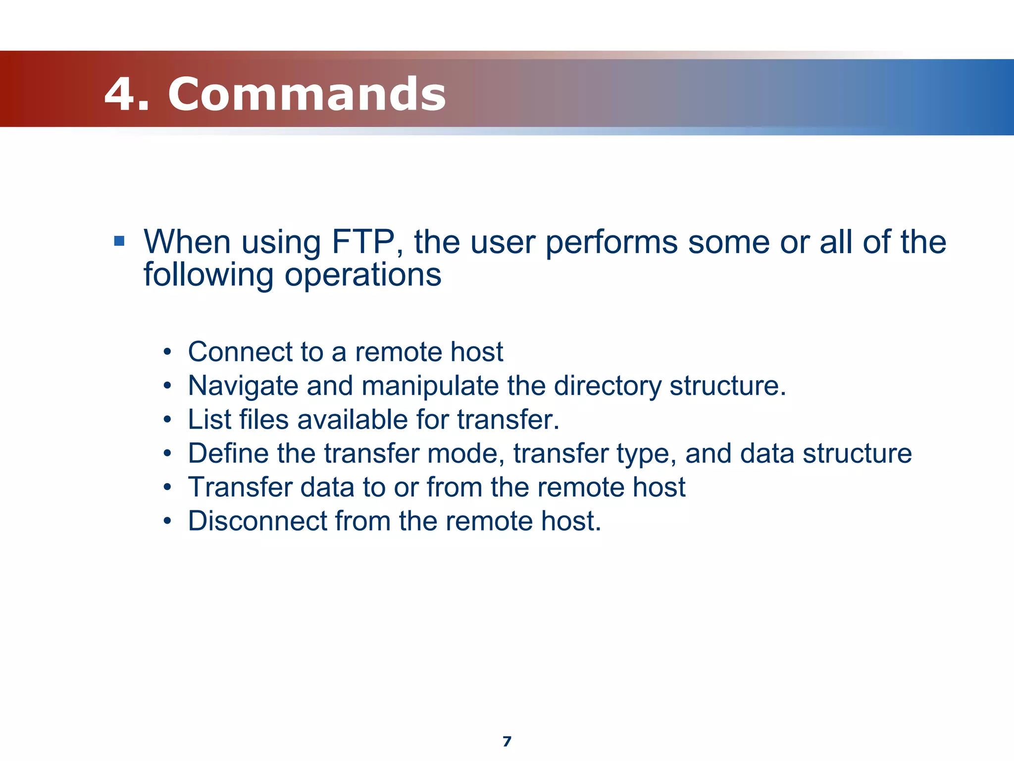 4. Commands
 When using FTP, the user performs some or all of the
following operations
• Connect to a remote host
• Navigate and manipulate the directory structure.
• List files available for transfer.
• Define the transfer mode, transfer type, and data structure
• Transfer data to or from the remote host
• Disconnect from the remote host.
7
 