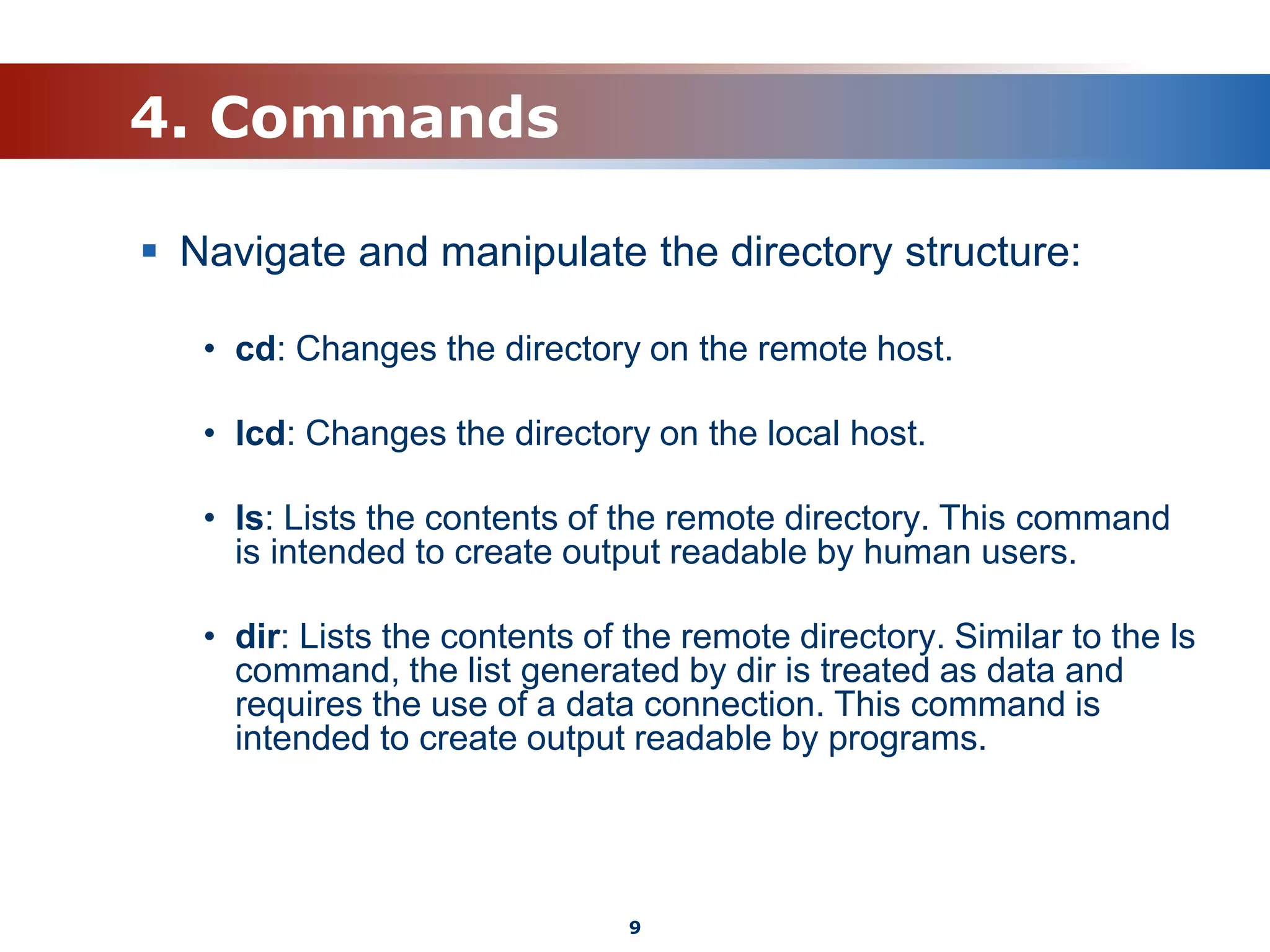 4. Commands
 Navigate and manipulate the directory structure:
• cd: Changes the directory on the remote host.
• lcd: Changes the directory on the local host.
• ls: Lists the contents of the remote directory. This command
is intended to create output readable by human users.
• dir: Lists the contents of the remote directory. Similar to the ls
command, the list generated by dir is treated as data and
requires the use of a data connection. This command is
intended to create output readable by programs.
9
 